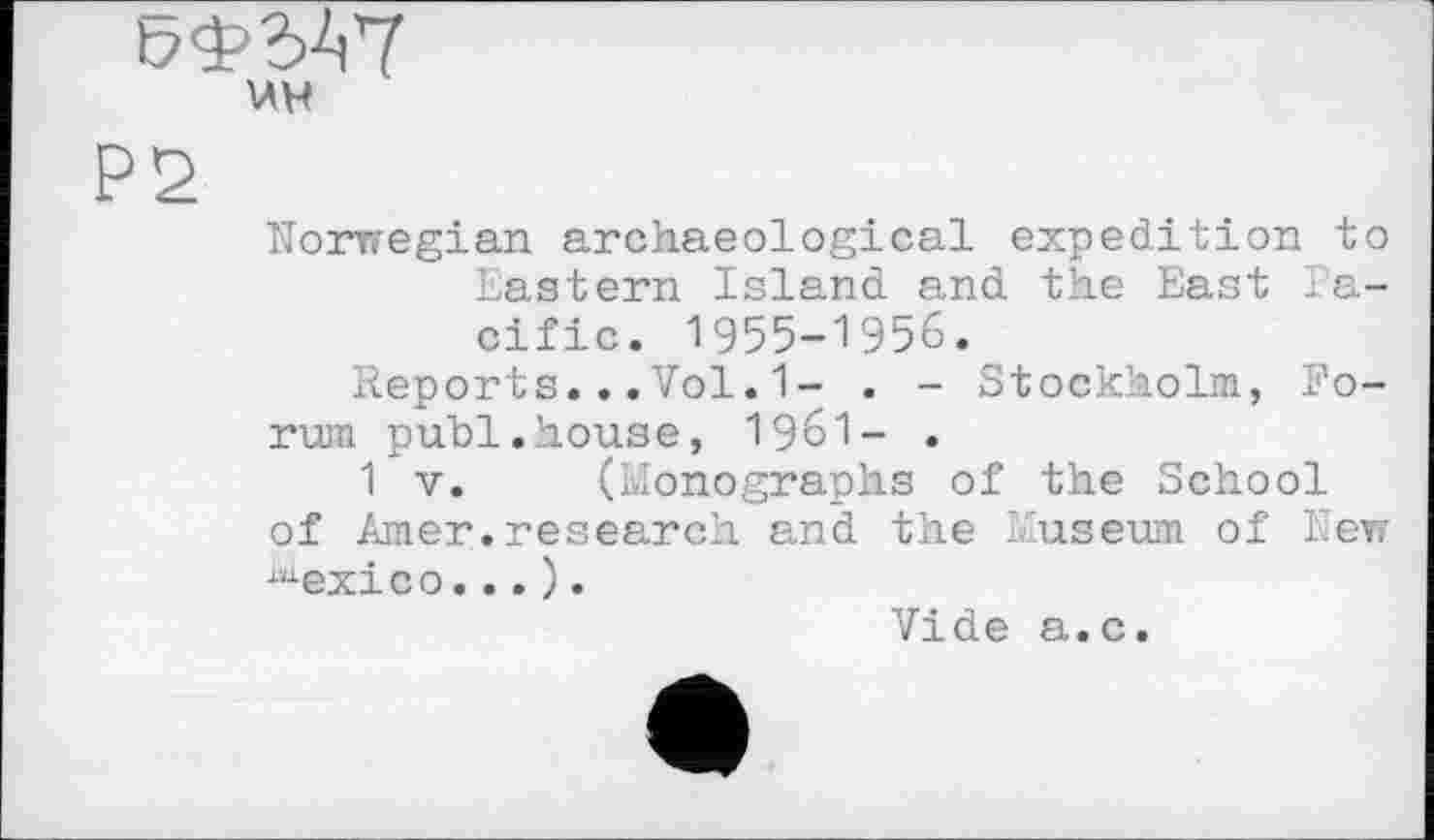 ﻿uw
P2
Norwegian archaeological expedition to Eastern Island and the East Pacific. 1955-1956.
Reports...Vol.1- . - Stockholm, Forum publ.house, I96I- .
1 V. (Monographs of the School of Amer.research and the Museum of New lnexico... ).
Vide a.c.